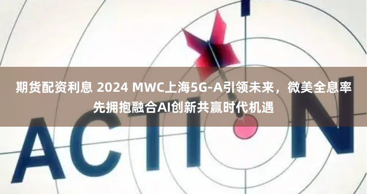 期货配资利息 2024 MWC上海5G-A引领未来，微美全息率先拥抱融合AI创新共赢时代机遇