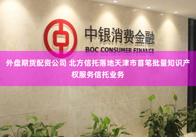外盘期货配资公司 北方信托落地天津市首笔批量知识产权服务信托业务